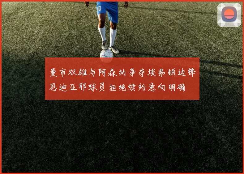 曼市双雄与阿森纳争夺埃弗顿边锋恩迪亚耶球员拒绝续约意向明确