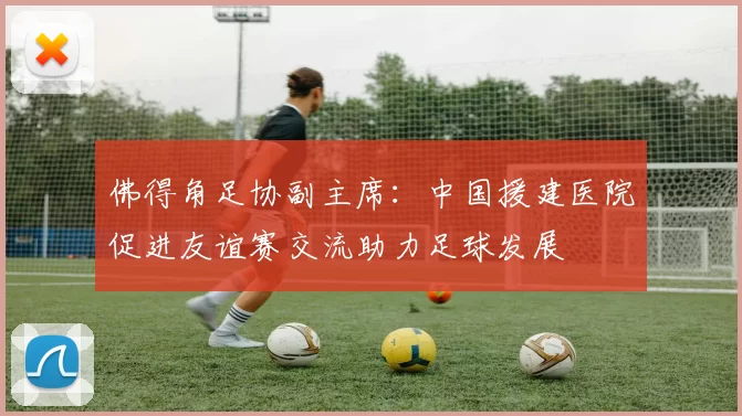 佛得角足协副主席:中国援建医院促进友谊赛交流助力足球发展