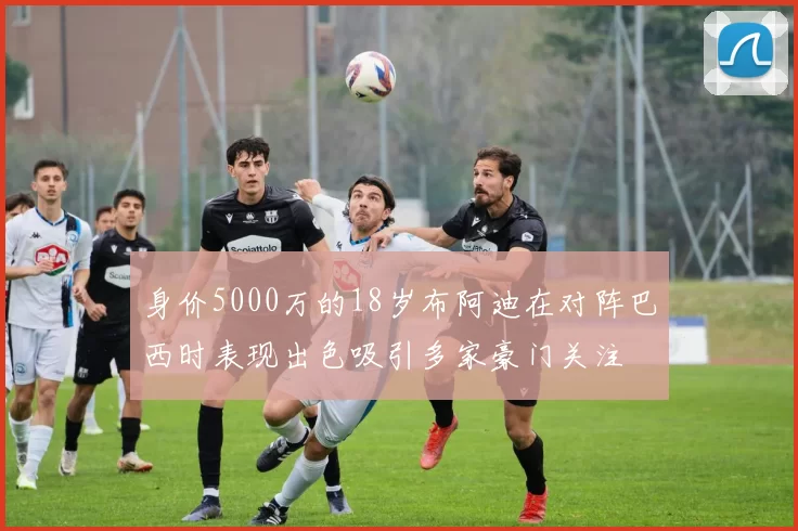 身价5000万的18岁布阿迪在对阵巴西时表现出色吸引多家豪门关注
